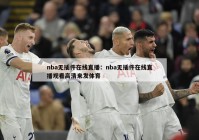 nba无插件在线直播：nba无插件在线直播观看高清来发体育