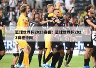 篮球世界杯2023赛程：篮球世界杯2023赛程中国