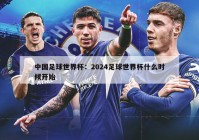 中国足球世界杯：2024足球世界杯什么时候开始